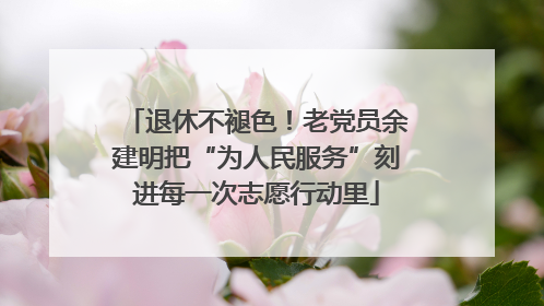 退休不褪色！老党员余建明把“为人民服务”刻进每一次志愿行动里