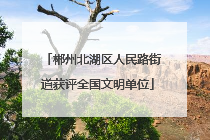 郴州北湖区人民路街道获评全国文明单位