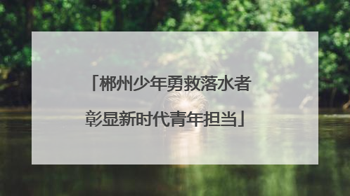 郴州少年勇救落水者 彰显新时代青年担当