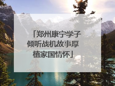 郑州康宁学子倾听战机故事厚植家国情怀