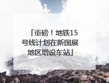 重磅！地铁15号线计划在新国展地区增设车站