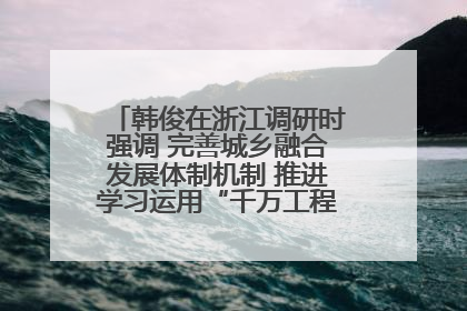 韩俊在浙江调研时强调 完善城乡融合发展体制机制 推进学习运用“千万工程”经验走深走实