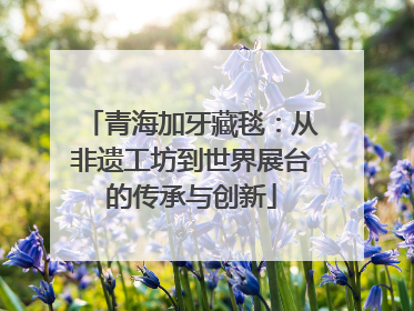 青海加牙藏毯：从非遗工坊到世界展台的传承与创新