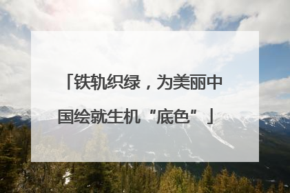 铁轨织绿，为美丽中国绘就生机“底色”