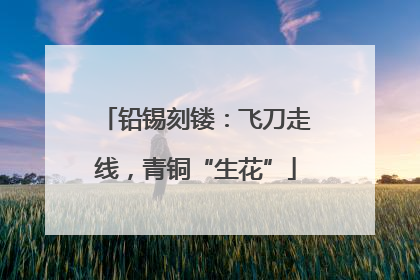 铅锡刻镂：飞刀走线，青铜“生花”