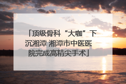 顶级骨科“大咖”下沉湘潭 湘潭市中医医院完成高精尖手术
