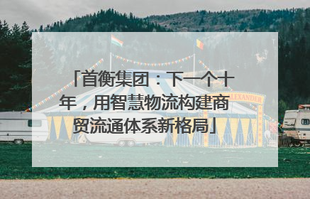 首衡集团：下一个十年，用智慧物流构建商贸流通体系新格局