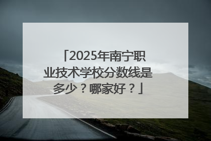 2025年南宁职业技术学校分数线是多少？哪家好？