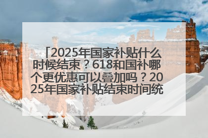2025年国家补贴什么时候结束？618和国补哪个更优惠可以叠加吗？2025年国家补贴结束时间统一为12月31日