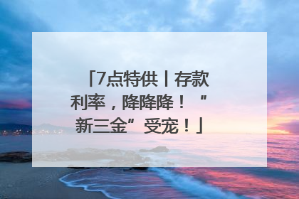 7点特供丨存款利率，降降降！“新三金”受宠！