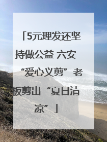 5元理发还坚持做公益 六安“爱心义剪”老板剪出“夏日清凉”