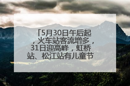 5月30日午后起，火车站客流增多，31日迎高峰，虹桥站、松江站有儿童节和端午亲子活动
